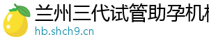 兰州三代试管助孕机构	